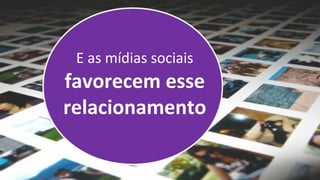 E as mídias sociais
favorecem esse
relacionamento
 