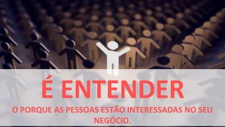 É ENTENDER
O PORQUE AS PESSOAS ESTÃO INTERESSADAS NO SEU
                  NEGÓCIO.
 