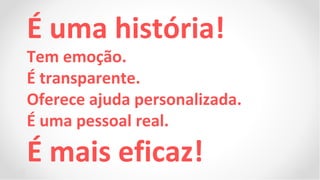 É uma história!
Tem emoção.
É transparente.
Oferece ajuda personalizada.
É uma pessoal real.
É mais eficaz!
 