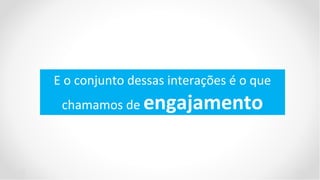 E o conjunto dessas interações é o que
 chamamos de engajamento
 