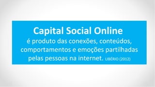 Capital Social Online
  é produto das conexões, conteúdos,
comportamentos e emoções partilhadas
  pelas pessoas na internet. LIBÉRIO (2012)
 