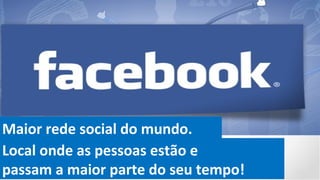 Maior rede social do mundo.
Local onde as pessoas estão e
passam a maior parte do seu tempo!
 