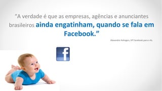“A verdade é que as empresas, agências e anunciantes
brasileiros ainda engatinham, quando se fala em
                    Facebook.”
                                     Alexandre Hohagen, VP Facebook para a AL.
 