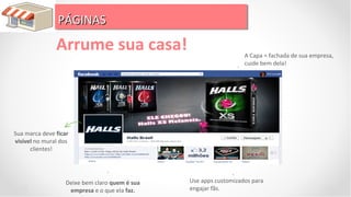 PÁGINAS
                PÁGINAS
               Arrume sua casa!                                    A Capa = fachada de sua empresa,
                                                                   cuide bem dela!




Sua marca deve ficar
visível no mural dos
      clientes!




                   Deixe bem claro quem é sua   Use apps customizados para
                    empresa e o que ela faz.    engajar fãs.
 