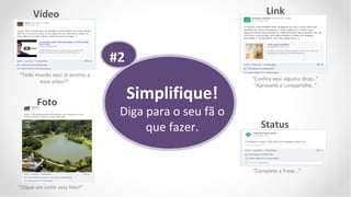 Vídeo                                                    Link



                                 #2
“Todo mundo aqui já assistiu a
                                                         “Confira aqui alguma dicas..”
       esse vídeo?”

                                      Simplifique!
                                                          “Aproveite e compartilhe..”


        Foto
                                  Diga para o seu fã o
                                       que fazer.           Status



                                                         “Complete a frase...”

“Clique em curtir esta foto!”
 