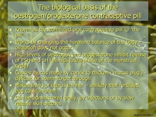 The biological basis of the
  oestrogen/progesterone contraceptive pill
• Known as the ‘combined oral contraceptive pill’ @ ‘the
  pill’
• Works by changing the hormone balance of the body –
  ovulation does not occur
• High levels of oestrogen and progesterone inhibit release
  of FSH and LH (mimics luteal phase of the menstrual
  cycle)
• Causes mucus made by cervix to thicken (‘mucus plug’) -
  difficult for sperm to get through
• Makes lining of uterus thinner – unlikely that fertilised
  egg could implant
• Can be administered orally, by injections or by slow
  release skin patches

                                                     ALBIO9700/2006JK
 