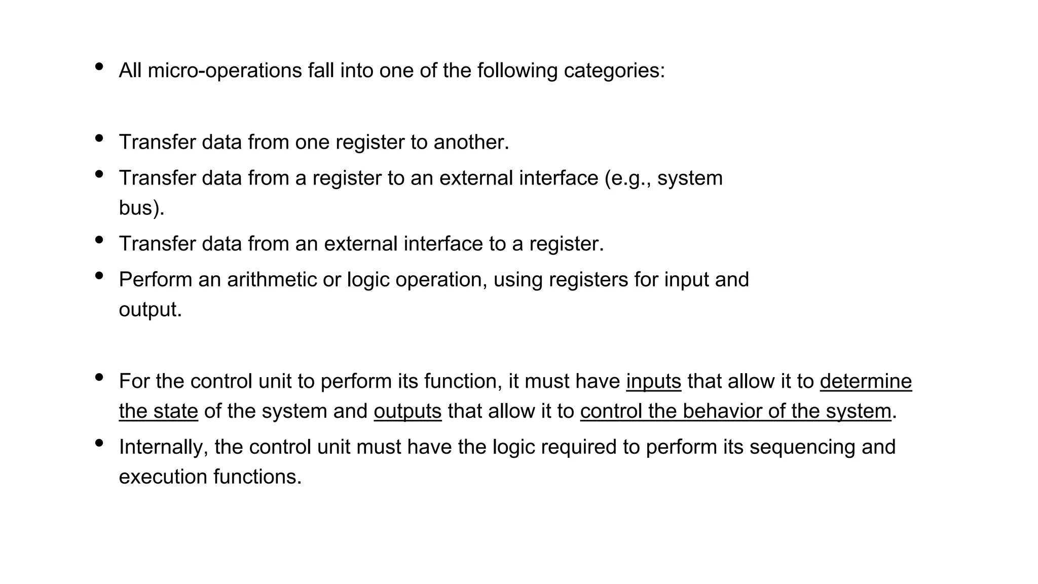 • All micro-operations fall into one of the following categories:
• Transfer data from one register to another.
• Transfer data from a register to an external interface (e.g., system
bus).
• Transfer data from an external interface to a register.
• Perform an arithmetic or logic operation, using registers for input and
output.
• For the control unit to perform its function, it must have inputs that allow it to determine
the state of the system and outputs that allow it to control the behavior of the system.
• Internally, the control unit must have the logic required to perform its sequencing and
execution functions.
 