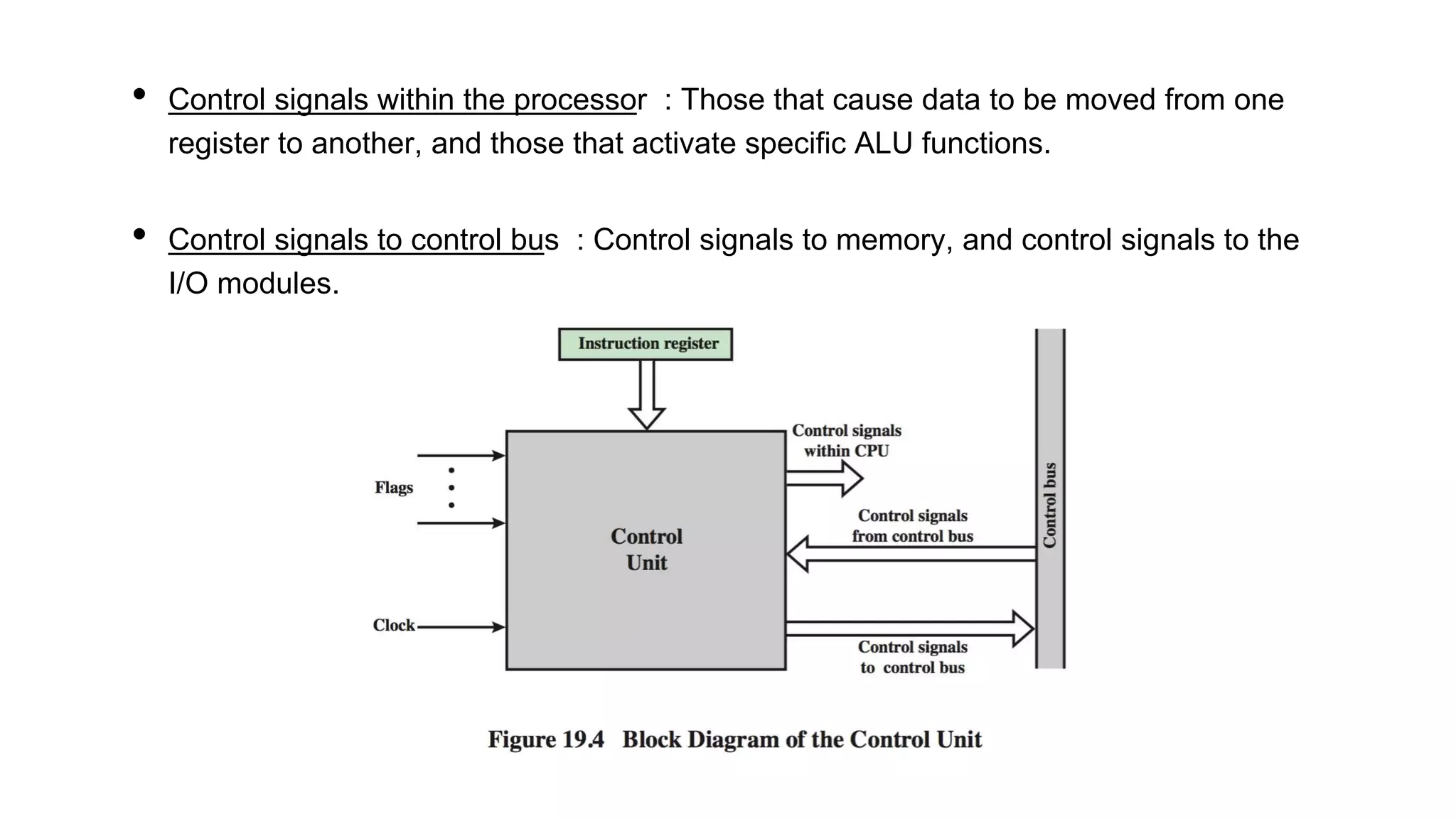 • Control signals within the processor : Those that cause data to be moved from one
register to another, and those that activate specific ALU functions.
• Control signals to control bus : Control signals to memory, and control signals to the
I/O modules.
 
