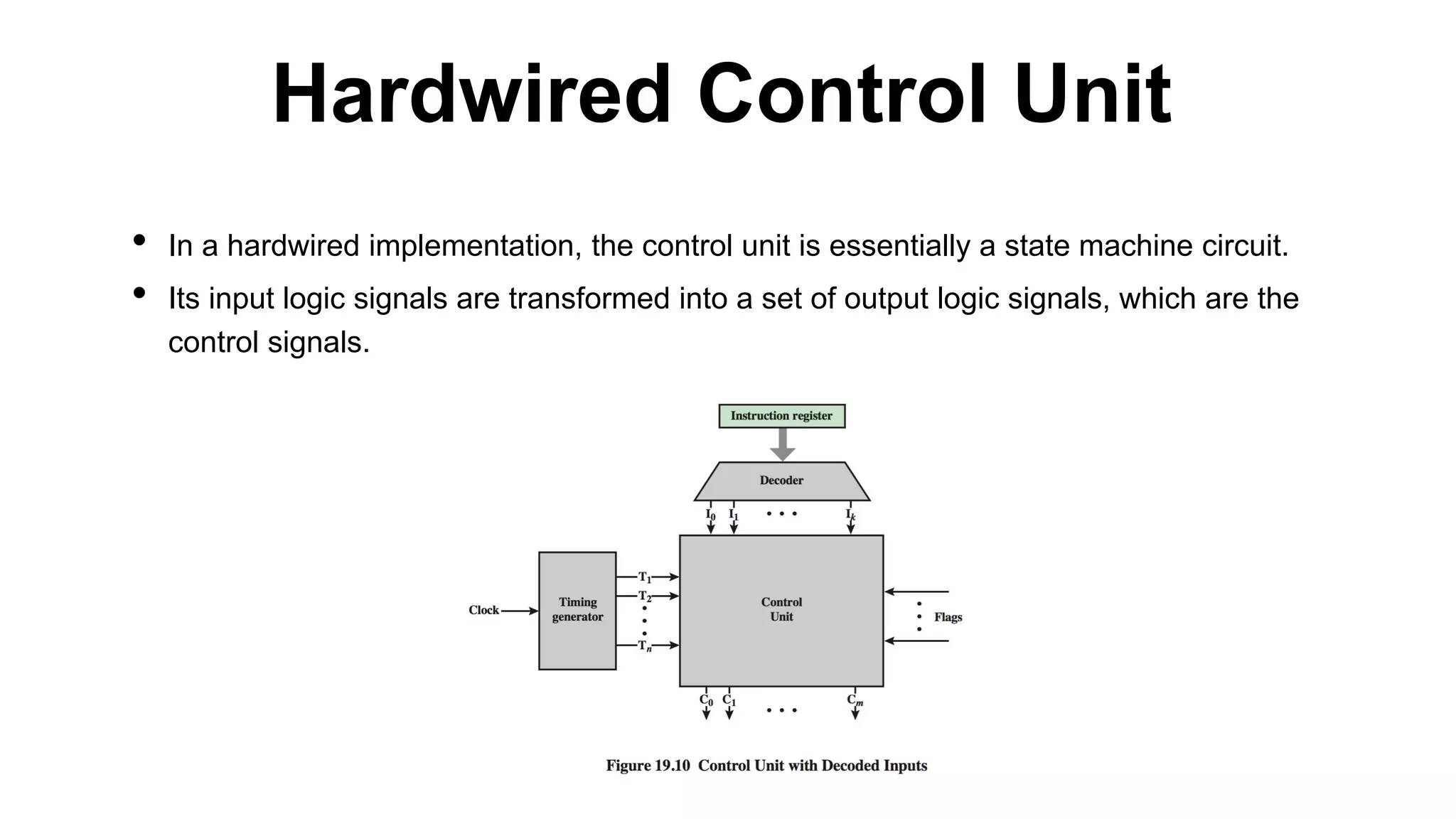 • In a hardwired implementation, the control unit is essentially a state machine circuit.
• Its input logic signals are transformed into a set of output logic signals, which are the
control signals.
Hardwired Control Unit
 