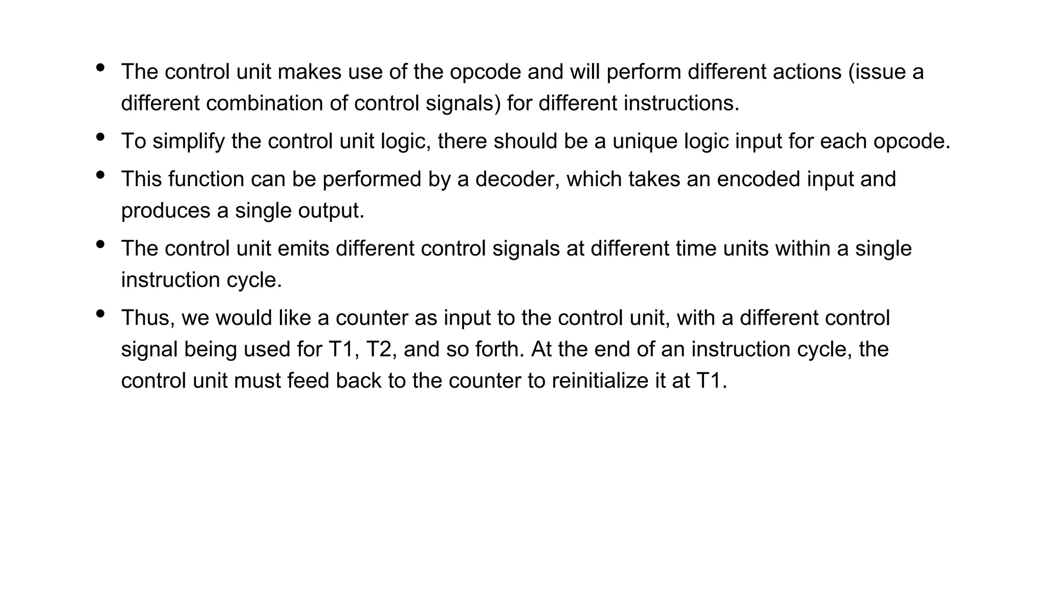• The control unit makes use of the opcode and will perform different actions (issue a
different combination of control signals) for different instructions.
• To simplify the control unit logic, there should be a unique logic input for each opcode.
• This function can be performed by a decoder, which takes an encoded input and
produces a single output.
• The control unit emits different control signals at different time units within a single
instruction cycle.
• Thus, we would like a counter as input to the control unit, with a different control
signal being used for T1, T2, and so forth. At the end of an instruction cycle, the
control unit must feed back to the counter to reinitialize it at T1.
 