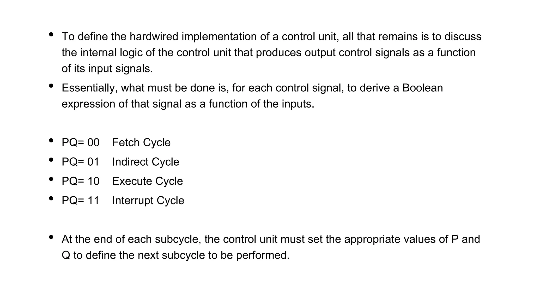 • To define the hardwired implementation of a control unit, all that remains is to discuss
the internal logic of the control unit that produces output control signals as a function
of its input signals.
• Essentially, what must be done is, for each control signal, to derive a Boolean
expression of that signal as a function of the inputs.
• PQ= 00 Fetch Cycle
• PQ= 01 Indirect Cycle
• PQ= 10 Execute Cycle
• PQ= 11 Interrupt Cycle
• At the end of each subcycle, the control unit must set the appropriate values of P and
Q to define the next subcycle to be performed.
 