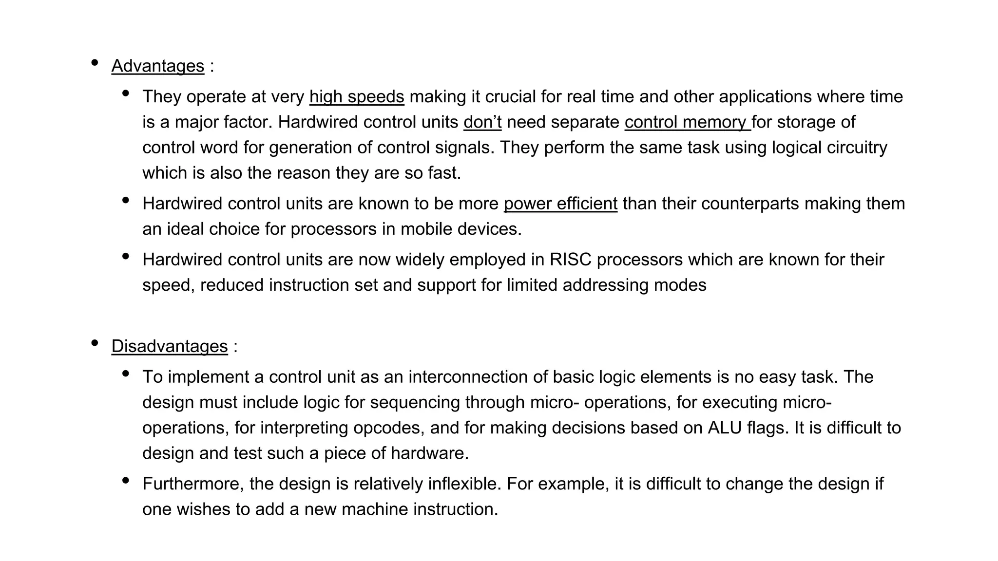 • Advantages :
• They operate at very high speeds making it crucial for real time and other applications where time
is a major factor. Hardwired control units don’t need separate control memory for storage of
control word for generation of control signals. They perform the same task using logical circuitry
which is also the reason they are so fast.
• Hardwired control units are known to be more power efficient than their counterparts making them
an ideal choice for processors in mobile devices.
• Hardwired control units are now widely employed in RISC processors which are known for their
speed, reduced instruction set and support for limited addressing modes
• Disadvantages :
• To implement a control unit as an interconnection of basic logic elements is no easy task. The
design must include logic for sequencing through micro- operations, for executing micro-
operations, for interpreting opcodes, and for making decisions based on ALU flags. It is difficult to
design and test such a piece of hardware.
• Furthermore, the design is relatively inflexible. For example, it is difficult to change the design if
one wishes to add a new machine instruction.
 