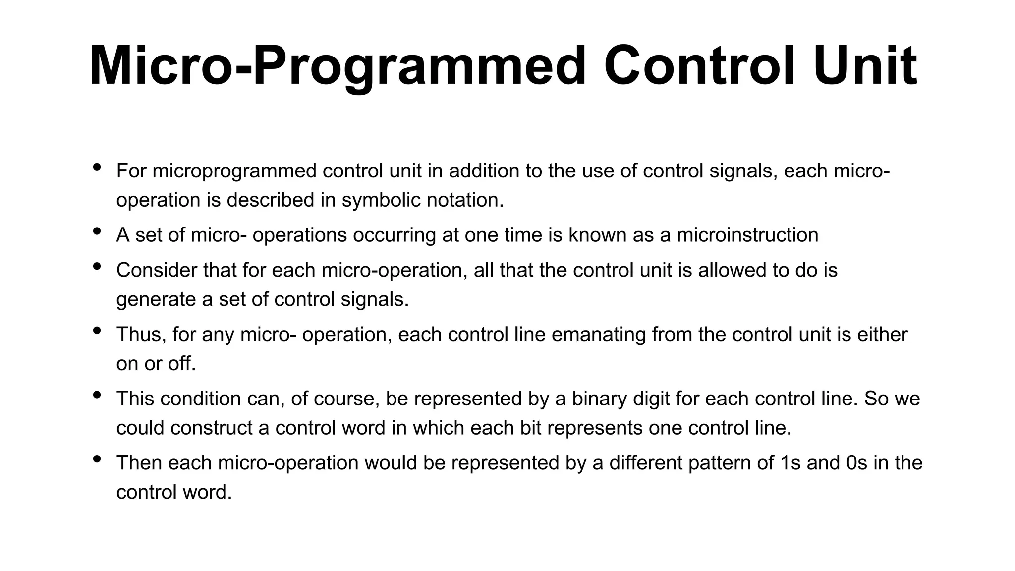 • For microprogrammed control unit in addition to the use of control signals, each micro-
operation is described in symbolic notation.
• A set of micro- operations occurring at one time is known as a microinstruction
• Consider that for each micro-operation, all that the control unit is allowed to do is
generate a set of control signals.
• Thus, for any micro- operation, each control line emanating from the control unit is either
on or off.
• This condition can, of course, be represented by a binary digit for each control line. So we
could construct a control word in which each bit represents one control line.
• Then each micro-operation would be represented by a different pattern of 1s and 0s in the
control word.
Micro-Programmed Control Unit
 