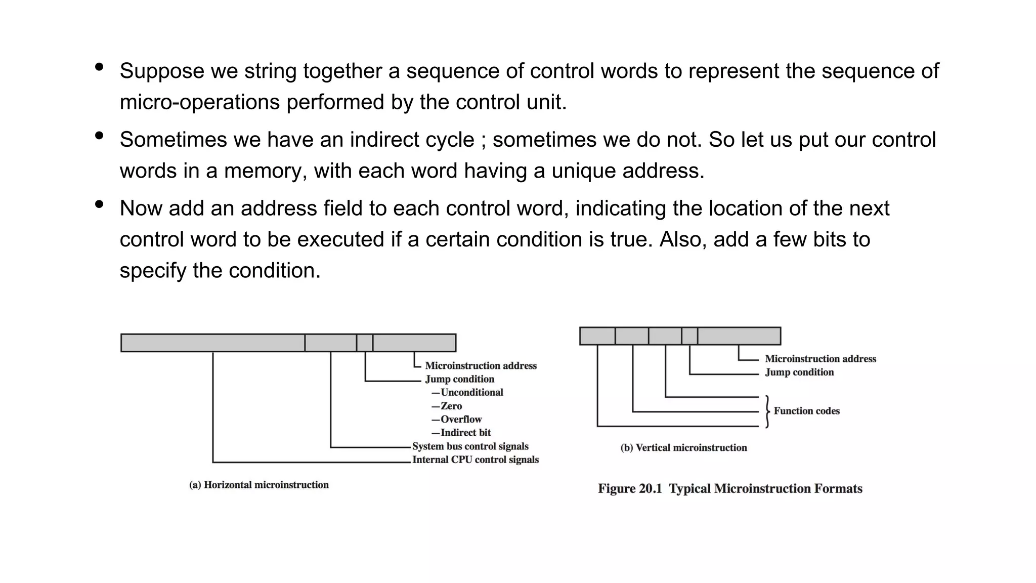• Suppose we string together a sequence of control words to represent the sequence of
micro-operations performed by the control unit.
• Sometimes we have an indirect cycle ; sometimes we do not. So let us put our control
words in a memory, with each word having a unique address.
• Now add an address field to each control word, indicating the location of the next
control word to be executed if a certain condition is true. Also, add a few bits to
specify the condition.
 
