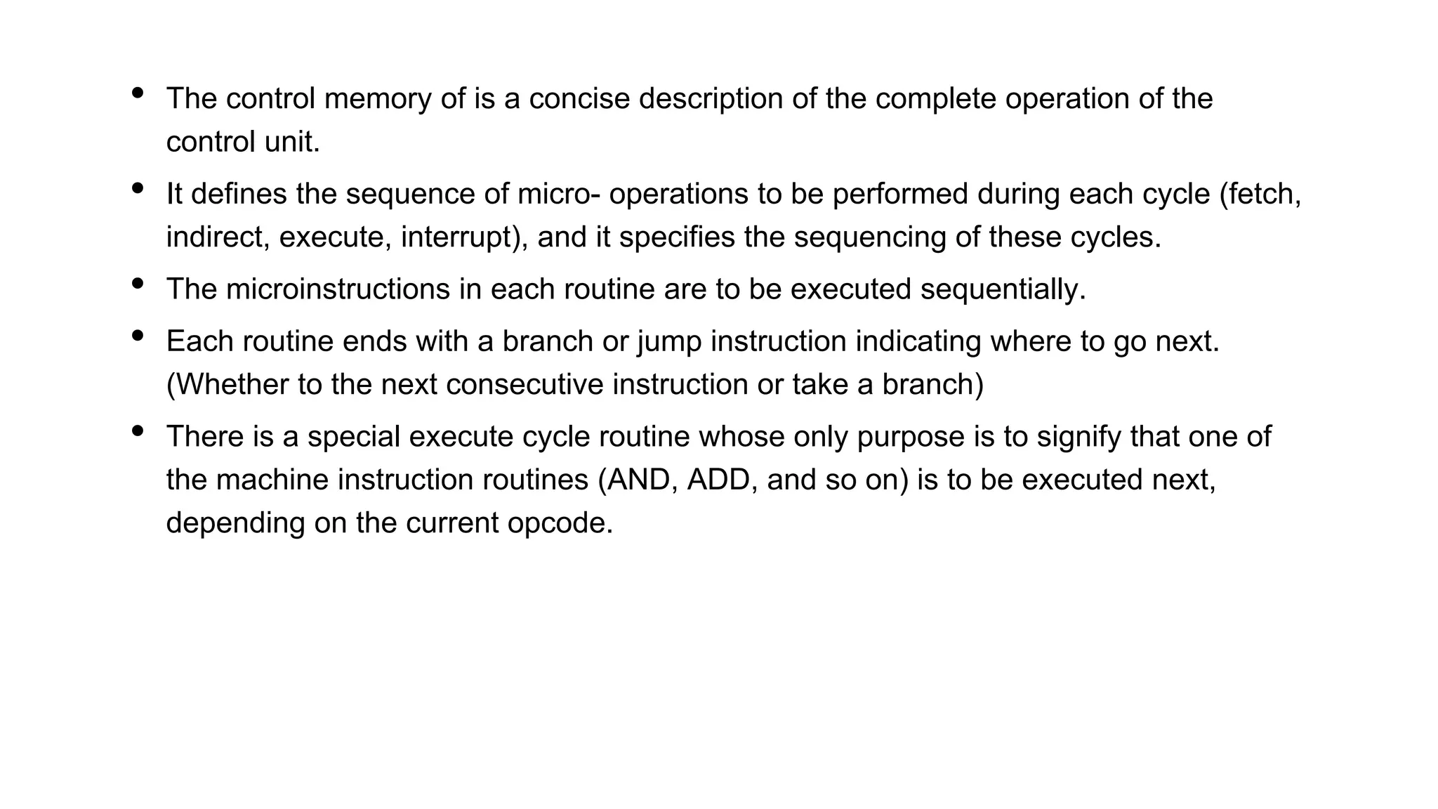 • The control memory of is a concise description of the complete operation of the
control unit.
• It defines the sequence of micro- operations to be performed during each cycle (fetch,
indirect, execute, interrupt), and it specifies the sequencing of these cycles.
• The microinstructions in each routine are to be executed sequentially.
• Each routine ends with a branch or jump instruction indicating where to go next.
(Whether to the next consecutive instruction or take a branch)
• There is a special execute cycle routine whose only purpose is to signify that one of
the machine instruction routines (AND, ADD, and so on) is to be executed next,
depending on the current opcode.
 