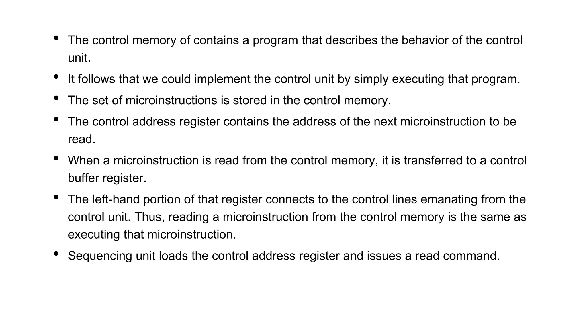 • The control memory of contains a program that describes the behavior of the control
unit.
• It follows that we could implement the control unit by simply executing that program.
• The set of microinstructions is stored in the control memory.
• The control address register contains the address of the next microinstruction to be
read.
• When a microinstruction is read from the control memory, it is transferred to a control
buffer register.
• The left-hand portion of that register connects to the control lines emanating from the
control unit. Thus, reading a microinstruction from the control memory is the same as
executing that microinstruction.
• Sequencing unit loads the control address register and issues a read command.
 