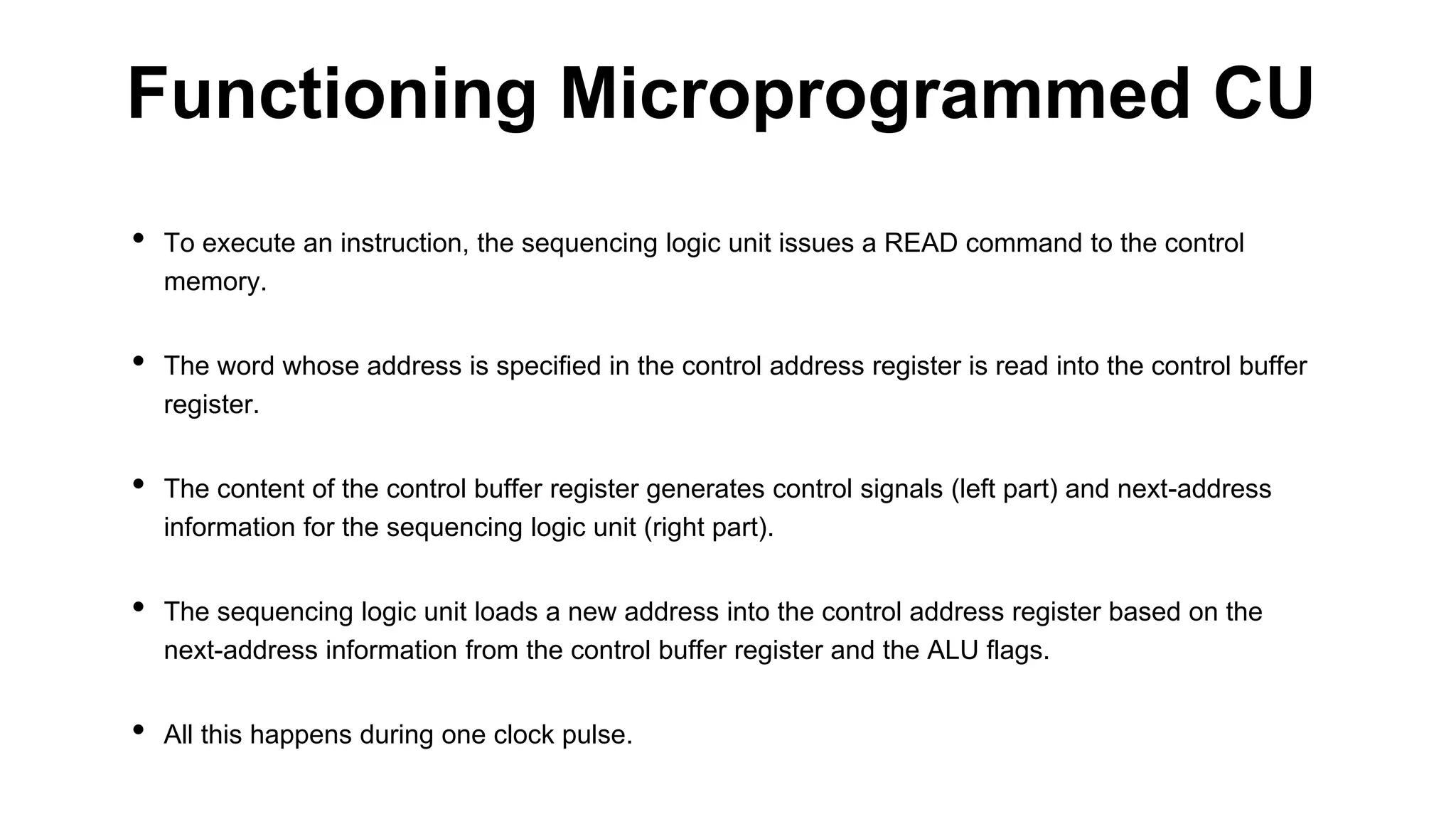 • To execute an instruction, the sequencing logic unit issues a READ command to the control
memory.
• The word whose address is specified in the control address register is read into the control buffer
register.
• The content of the control buffer register generates control signals (left part) and next-address
information for the sequencing logic unit (right part).
• The sequencing logic unit loads a new address into the control address register based on the
next-address information from the control buffer register and the ALU flags.
• All this happens during one clock pulse.
Functioning Microprogrammed CU
 