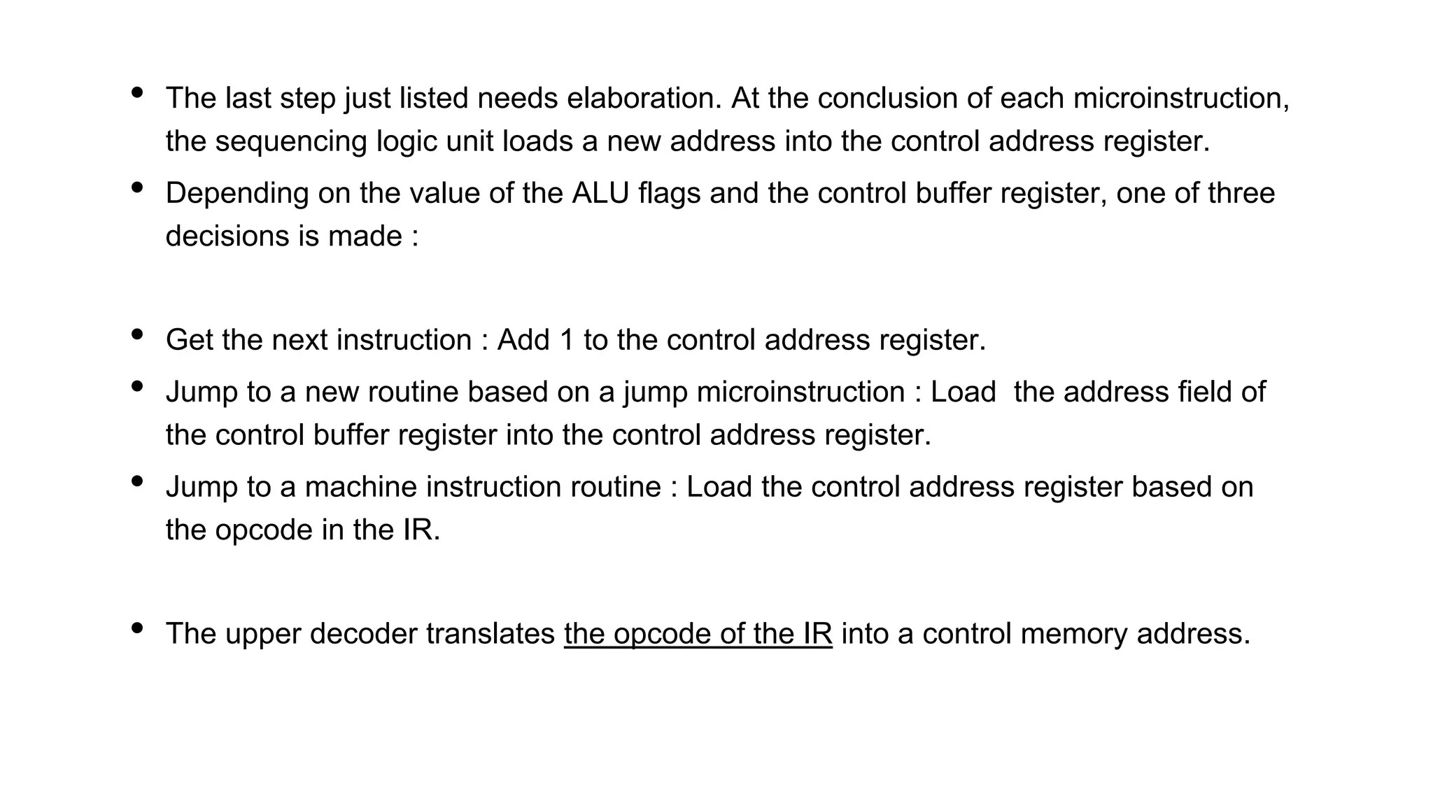 • The last step just listed needs elaboration. At the conclusion of each microinstruction,
the sequencing logic unit loads a new address into the control address register.
• Depending on the value of the ALU flags and the control buffer register, one of three
decisions is made :
• Get the next instruction : Add 1 to the control address register.
• Jump to a new routine based on a jump microinstruction : Load the address field of
the control buffer register into the control address register.
• Jump to a machine instruction routine : Load the control address register based on
the opcode in the IR.
• The upper decoder translates the opcode of the IR into a control memory address.
 