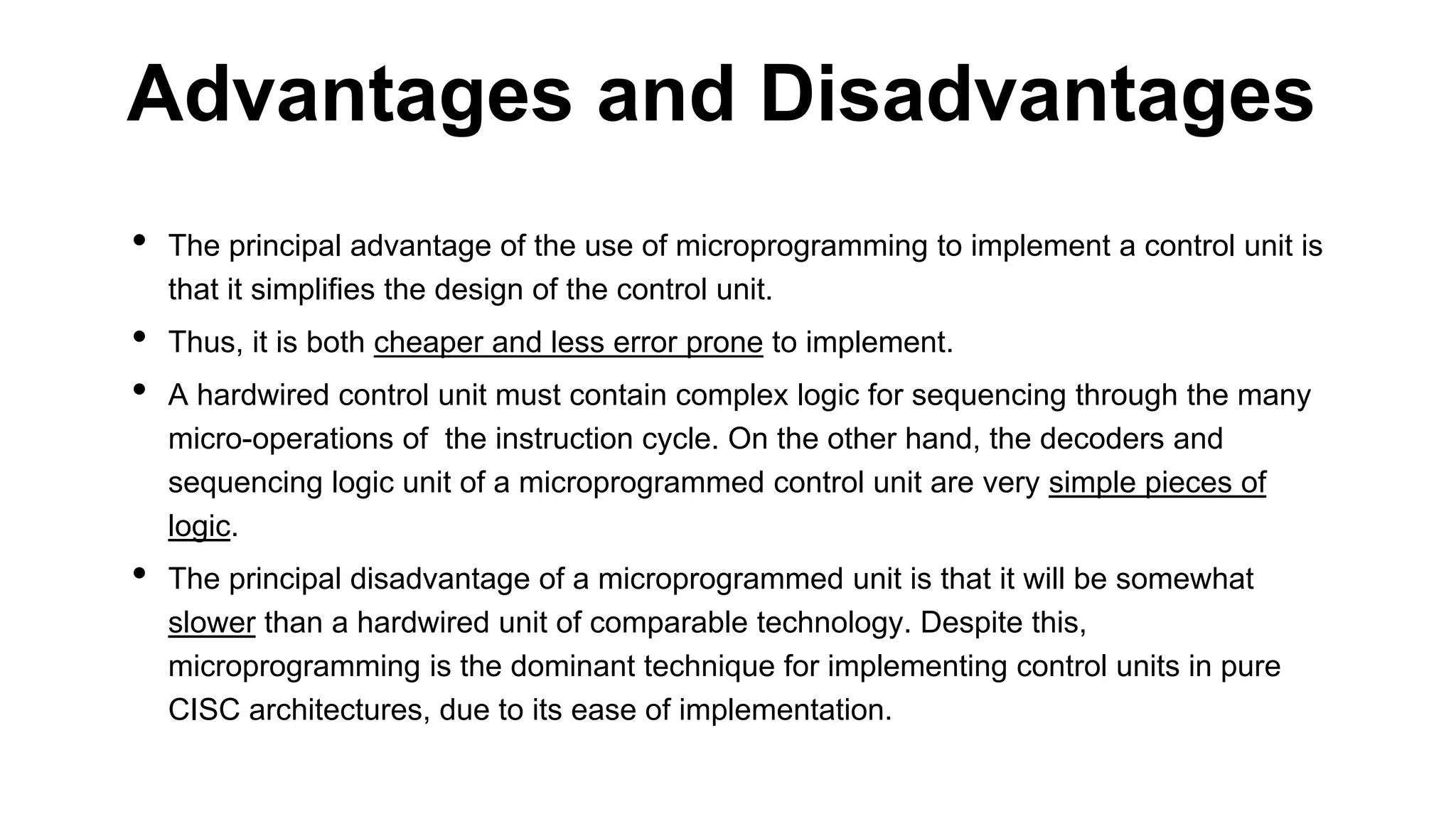 • The principal advantage of the use of microprogramming to implement a control unit is
that it simplifies the design of the control unit.
• Thus, it is both cheaper and less error prone to implement.
• A hardwired control unit must contain complex logic for sequencing through the many
micro-operations of the instruction cycle. On the other hand, the decoders and
sequencing logic unit of a microprogrammed control unit are very simple pieces of
logic.
• The principal disadvantage of a microprogrammed unit is that it will be somewhat
slower than a hardwired unit of comparable technology. Despite this,
microprogramming is the dominant technique for implementing control units in pure
CISC architectures, due to its ease of implementation.
Advantages and Disadvantages
 