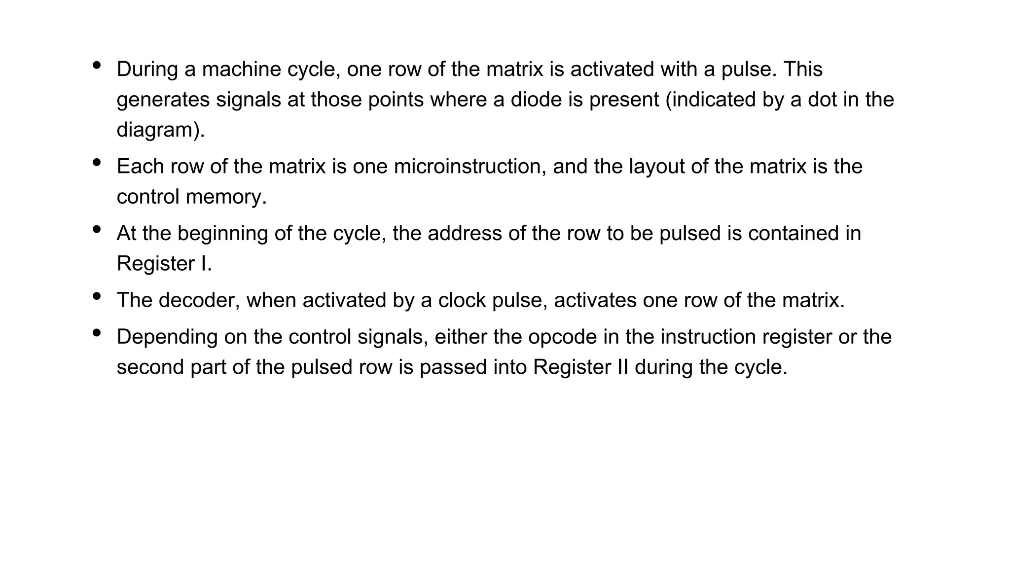 • During a machine cycle, one row of the matrix is activated with a pulse. This
generates signals at those points where a diode is present (indicated by a dot in the
diagram).
• Each row of the matrix is one microinstruction, and the layout of the matrix is the
control memory.
• At the beginning of the cycle, the address of the row to be pulsed is contained in
Register I.
• The decoder, when activated by a clock pulse, activates one row of the matrix.
• Depending on the control signals, either the opcode in the instruction register or the
second part of the pulsed row is passed into Register II during the cycle.
 