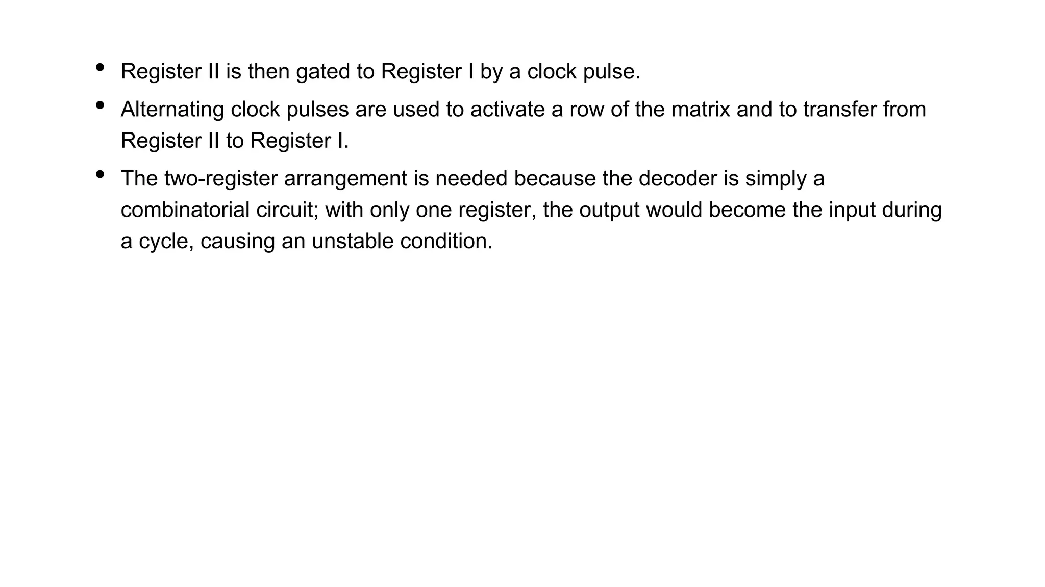 • Register II is then gated to Register I by a clock pulse.
• Alternating clock pulses are used to activate a row of the matrix and to transfer from
Register II to Register I.
• The two-register arrangement is needed because the decoder is simply a
combinatorial circuit; with only one register, the output would become the input during
a cycle, causing an unstable condition.
 