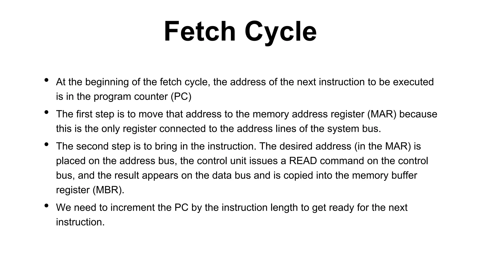• At the beginning of the fetch cycle, the address of the next instruction to be executed
is in the program counter (PC)
• The first step is to move that address to the memory address register (MAR) because
this is the only register connected to the address lines of the system bus.
• The second step is to bring in the instruction. The desired address (in the MAR) is
placed on the address bus, the control unit issues a READ command on the control
bus, and the result appears on the data bus and is copied into the memory buffer
register (MBR).
• We need to increment the PC by the instruction length to get ready for the next
instruction.
Fetch Cycle
 