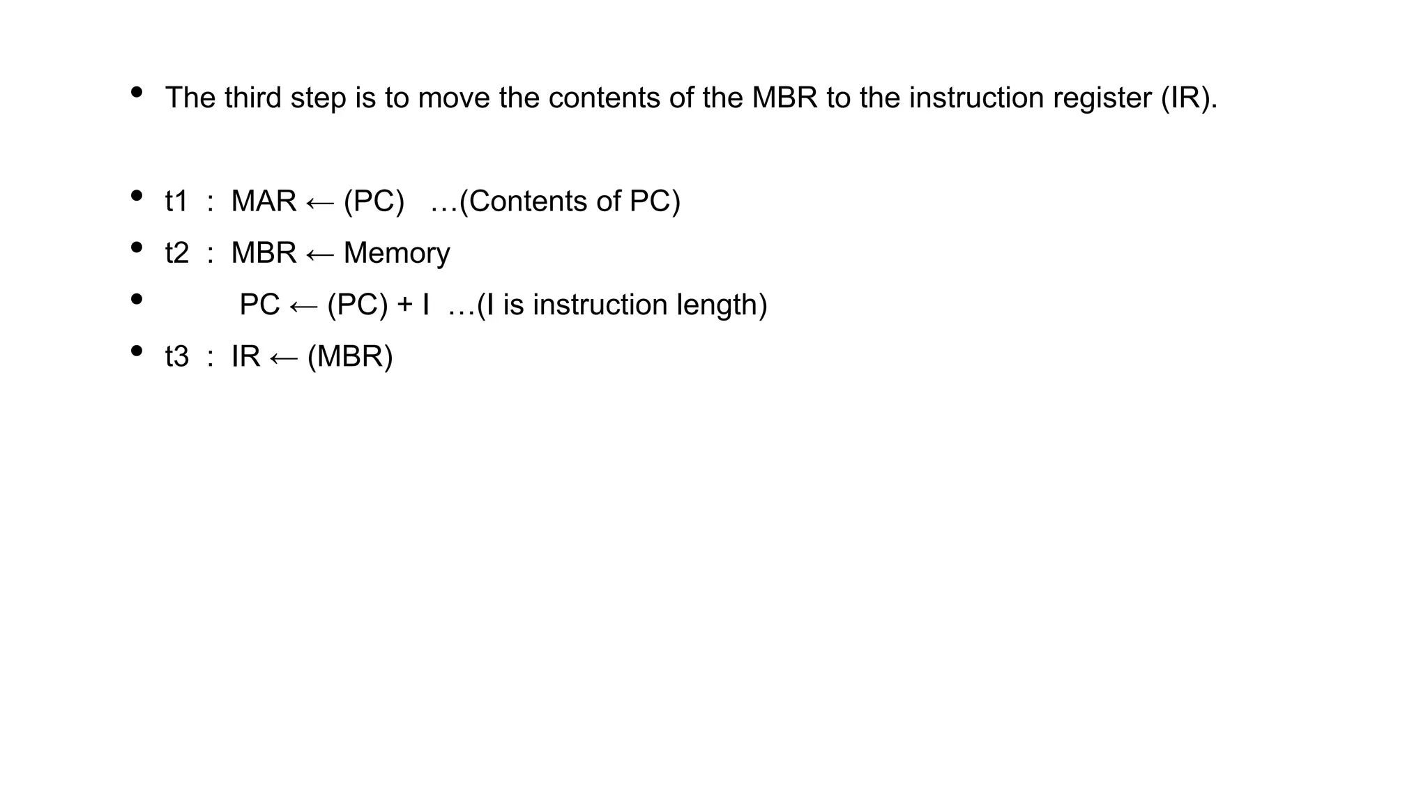 • The third step is to move the contents of the MBR to the instruction register (IR).
• t1 : MAR ← (PC) …(Contents of PC)
• t2 : MBR ← Memory
• PC ← (PC) + I …(I is instruction length)
• t3 : IR ← (MBR)
 