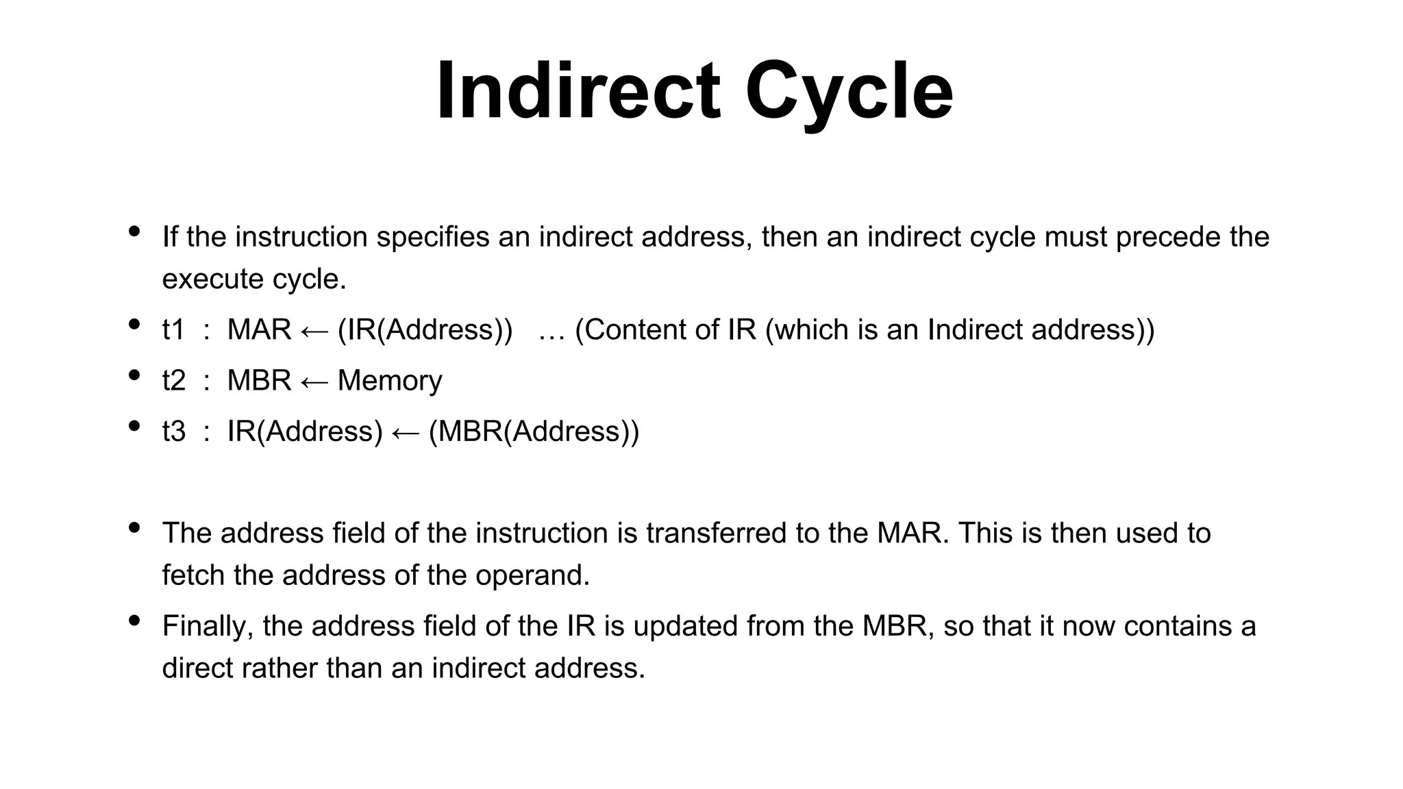 • If the instruction specifies an indirect address, then an indirect cycle must precede the
execute cycle.
• t1 : MAR ← (IR(Address)) … (Content of IR (which is an Indirect address))
• t2 : MBR ← Memory
• t3 : IR(Address) ← (MBR(Address))
• The address field of the instruction is transferred to the MAR. This is then used to
fetch the address of the operand.
• Finally, the address field of the IR is updated from the MBR, so that it now contains a
direct rather than an indirect address.
Indirect Cycle
 