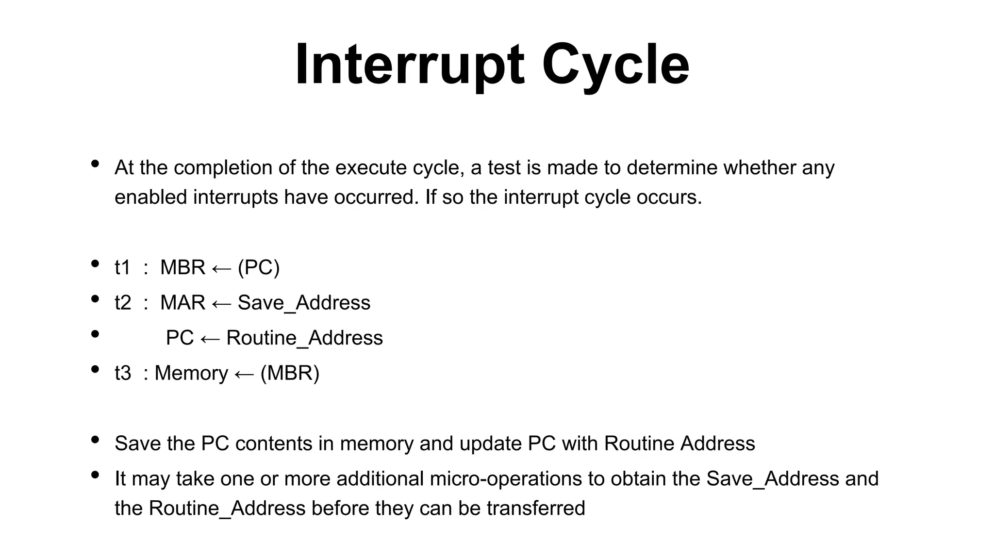 • At the completion of the execute cycle, a test is made to determine whether any
enabled interrupts have occurred. If so the interrupt cycle occurs.
• t1 : MBR ← (PC)
• t2 : MAR ← Save_Address
• PC ← Routine_Address
• t3 : Memory ← (MBR)
• Save the PC contents in memory and update PC with Routine Address
• It may take one or more additional micro-operations to obtain the Save_Address and
the Routine_Address before they can be transferred
Interrupt Cycle
 