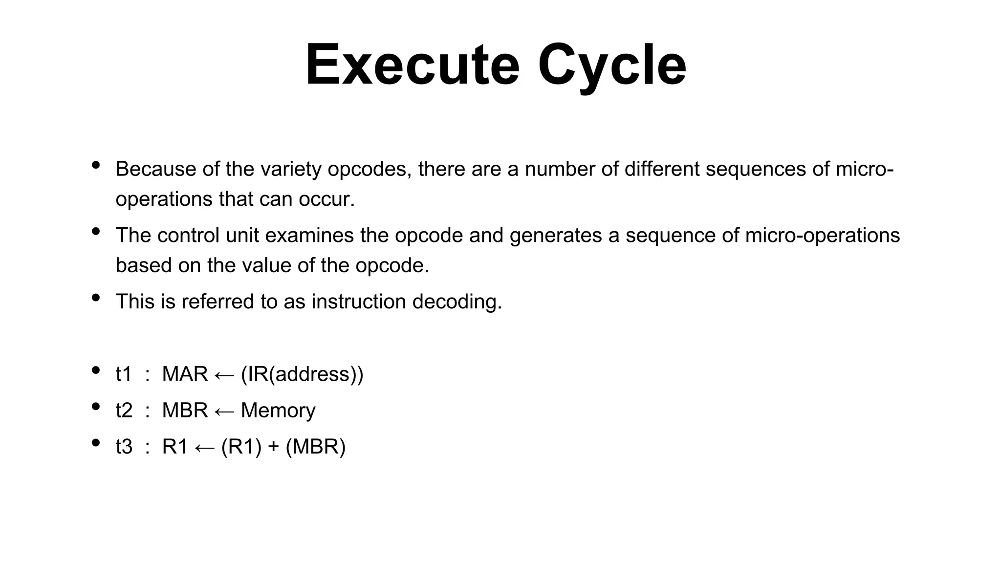 • Because of the variety opcodes, there are a number of different sequences of micro-
operations that can occur.
• The control unit examines the opcode and generates a sequence of micro-operations
based on the value of the opcode.
• This is referred to as instruction decoding.
• t1 : MAR ← (IR(address))
• t2 : MBR ← Memory
• t3 : R1 ← (R1) + (MBR)
Execute Cycle
 
