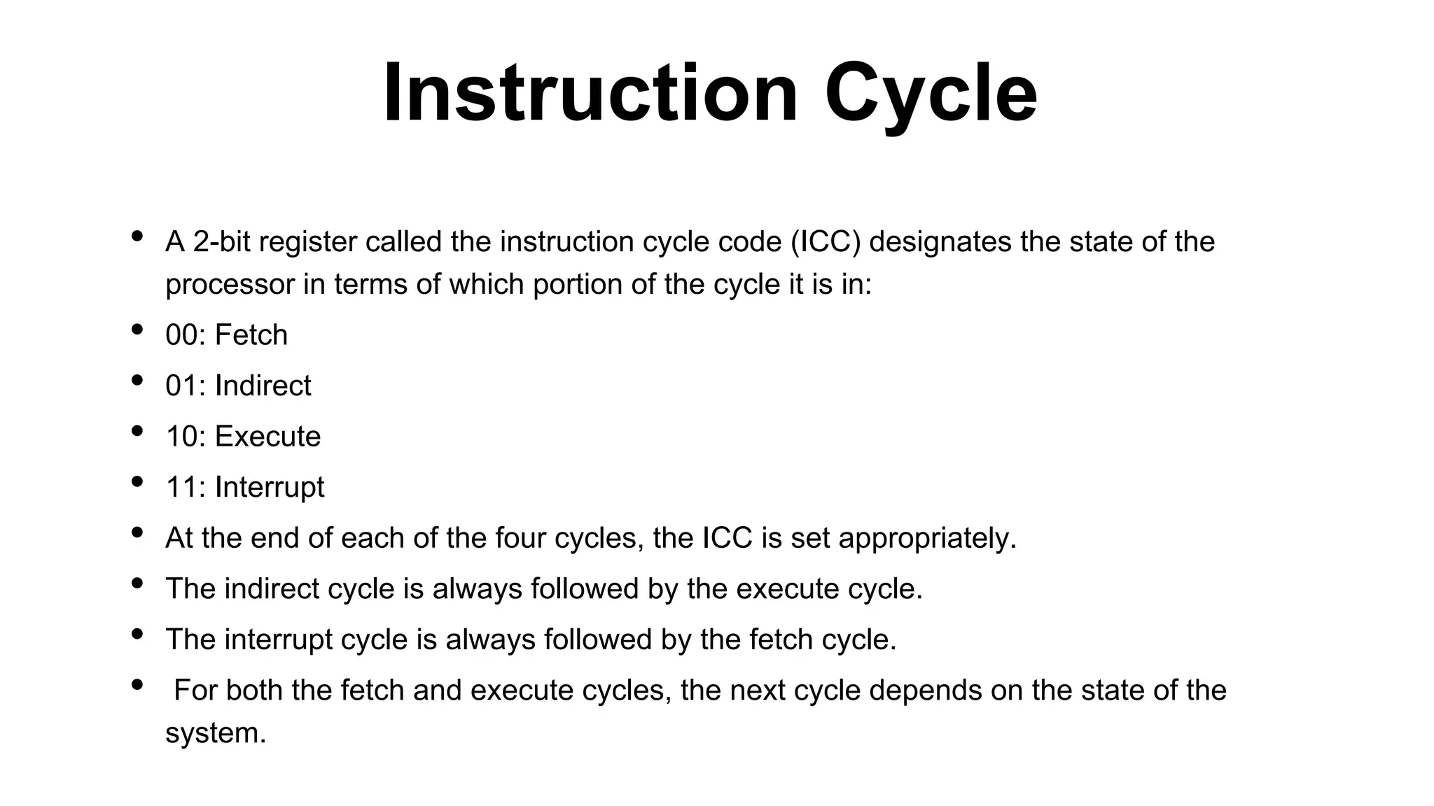 • A 2-bit register called the instruction cycle code (ICC) designates the state of the
processor in terms of which portion of the cycle it is in:
• 00: Fetch
• 01: Indirect
• 10: Execute
• 11: Interrupt
• At the end of each of the four cycles, the ICC is set appropriately.
• The indirect cycle is always followed by the execute cycle.
• The interrupt cycle is always followed by the fetch cycle.
• For both the fetch and execute cycles, the next cycle depends on the state of the
system.
Instruction Cycle
 