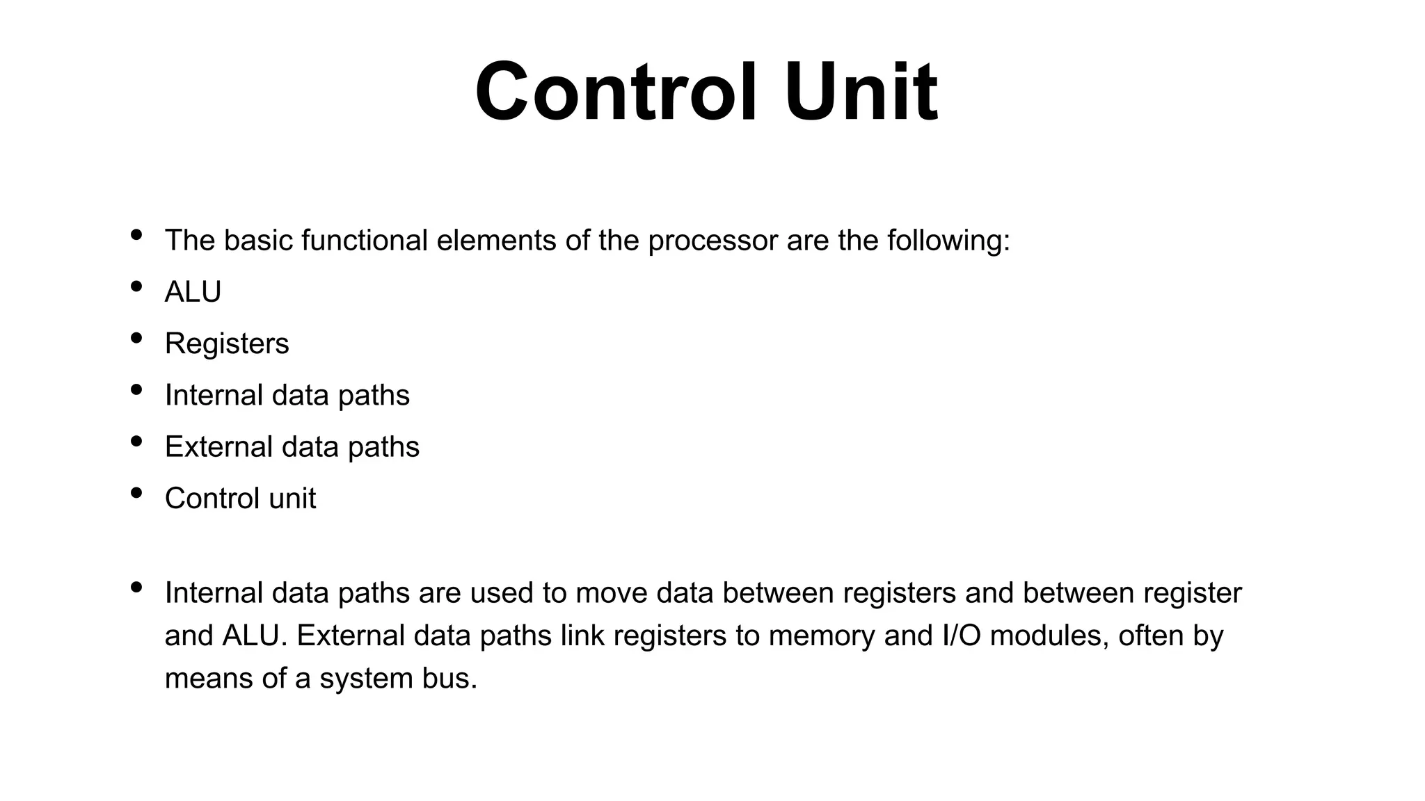 • The basic functional elements of the processor are the following:
• ALU
• Registers
• Internal data paths
• External data paths
• Control unit
• Internal data paths are used to move data between registers and between register
and ALU. External data paths link registers to memory and I/O modules, often by
means of a system bus.
Control Unit
 