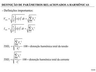 10/68
DEFINIÇÃO DE PARÂMETROS RELACIONADOS A HARMÔNICAS
- Definições importantes:
 
 
2 2
10
2 2
10
2
2
2
1
2
2
2
1
1
1
100 distorção harmônica total da tensão
100 distorção harmônica total da corrente
T
rms m
m
T
rms n
n
m
m
V
n
n
I
V v t dt V
T
I i t dt I
T
V
THD
V
I
THD
I








 
 
  
  




 