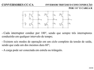 24/68
CONVERSORES CC-CA
- Cada interruptor conduz por 180, sendo que sempre três interruptores
conduzirão em qualquer intervalo de tempo;
- Existem seis modos de operação em um ciclo completo da tensão de saída,
sendo que cada um dos mesmos dura 60;
- A carga pode ser conectada em estrela ou triângulo.
INVERSOR TRIFÁSICO COM CONDUÇÃO
POR 180 E CARGA R
 