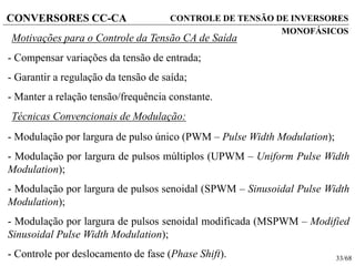 33/68
CONVERSORES CC-CA CONTROLE DE TENSÃO DE INVERSORES
MONOFÁSICOS
Motivações para o Controle da Tensão CA de Saída
- Compensar variações da tensão de entrada;
- Garantir a regulação da tensão de saída;
- Manter a relação tensão/frequência constante.
Técnicas Convencionais de Modulação:
- Modulação por largura de pulso único (PWM – Pulse Width Modulation);
- Modulação por largura de pulsos múltiplos (UPWM – Uniform Pulse Width
Modulation);
- Modulação por largura de pulsos senoidal (SPWM – Sinusoidal Pulse Width
Modulation);
- Modulação por largura de pulsos senoidal modificada (MSPWM – Modified
Sinusoidal Pulse Width Modulation);
- Controle por deslocamento de fase (Phase Shift).
 
