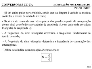 34/68
CONVERSORES CC-CA MODULAÇÃO POR LARGURA DE
PULSO ÚNICO
- Há um único pulso por semiciclo, sendo que sua largura é variada de modo a
controlar a tensão de saída do inversor;
- Os sinais de comando dos interruptores são gerados a partir da comparação
de um sinal de referência retangular de amplitude Ar com uma onda portadora
triangular de amplitude Ac;
- A frequência do sinal retangular determina a frequência fundamental da
tensão de saída;
- A frequência do sinal triangular determina a frequência de comutação dos
interruptores.
- Define-se o índice de modulação M como sendo:
r
c
A
M
A

 