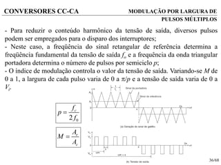 36/68
CONVERSORES CC-CA MODULAÇÃO POR LARGURA DE
PULSOS MÚLTIPLOS
- Para reduzir o conteúdo harmônico da tensão de saída, diversos pulsos
podem ser empregados para o disparo dos interruptores;
- Neste caso, a freqüência do sinal retangular de referência determina a
freqüência fundamental da tensão de saída fo e a frequência da onda triangular
portadora determina o número de pulsos por semiciclo p;
- O índice de modulação controla o valor da tensão de saída. Variando-se M de
0 a 1, a largura de cada pulso varia de 0 a /p e a tensão de saída varia de 0 a
Vi.
r
c
A
M
A

02
cf
p
f

 