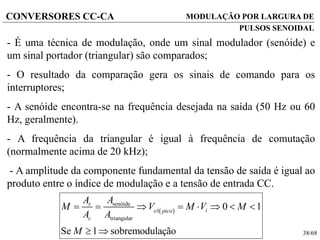 38/68
CONVERSORES CC-CA MODULAÇÃO POR LARGURA DE
PULSOS SENOIDAL
- É uma técnica de modulação, onde um sinal modulador (senóide) e
um sinal portador (triangular) são comparados;
- O resultado da comparação gera os sinais de comando para os
interruptores;
- A senóide encontra-se na frequência desejada na saída (50 Hz ou 60
Hz, geralmente).
- A frequência da triangular é igual à frequência de comutação
(normalmente acima de 20 kHz);
- A amplitude da componente fundamental da tensão de saída é igual ao
produto entre o índice de modulação e a tensão de entrada CC.
 
senóide
1
triangular
0 1
Se 1 sobremodulação
r
io pico
c
AA
M V M V M
A A
M
       
 
 