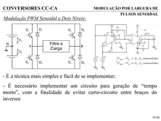 39/68
CONVERSORES CC-CA
Modulação PWM Senoidal a Dois Níveis:
- É a técnica mais simples e fácil de se implementar;
- É necessário implementar um circuito para geração de “tempo
morto”, com a finalidade de evitar curto-circuito entre braços do
inversor.
MODULAÇÃO POR LARGURA DE
PULSOS SENOIDAL
 