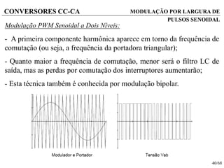 40/68
CONVERSORES CC-CA
Modulação PWM Senoidal a Dois Níveis:
- A primeira componente harmônica aparece em torno da frequência de
comutação (ou seja, a frequência da portadora triangular);
- Quanto maior a frequência de comutação, menor será o filtro LC de
saída, mas as perdas por comutação dos interruptores aumentarão;
- Esta técnica também é conhecida por modulação bipolar.
MODULAÇÃO POR LARGURA DE
PULSOS SENOIDAL
 