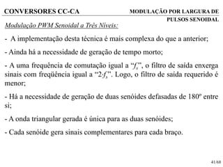 41/68
CONVERSORES CC-CA
Modulação PWM Senoidal a Três Níveis:
- A implementação desta técnica é mais complexa do que a anterior;
- Ainda há a necessidade de geração de tempo morto;
- A uma frequência de comutação igual a “fs”, o filtro de saída enxerga
sinais com freqüência igual a “2fs”. Logo, o filtro de saída requerido é
menor;
- Há a necessidade de geração de duas senóides defasadas de 180º entre
si;
- A onda triangular gerada é única para as duas senóides;
- Cada senóide gera sinais complementares para cada braço.
MODULAÇÃO POR LARGURA DE
PULSOS SENOIDAL
 