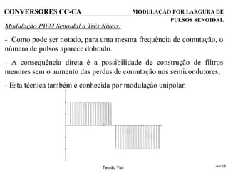 44/68
CONVERSORES CC-CA
Modulação PWM Senoidal a Três Níveis:
- Como pode ser notado, para uma mesma frequência de comutação, o
número de pulsos aparece dobrado.
- A consequência direta é a possibilidade de construção de filtros
menores sem o aumento das perdas de comutação nos semicondutores;
- Esta técnica também é conhecida por modulação unipolar.
MODULAÇÃO POR LARGURA DE
PULSOS SENOIDAL
 