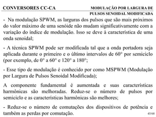 45/68
CONVERSORES CC-CA
- Na modulação SPWM, as larguras dos pulsos que são mais próximos
do valor máximo de uma senóide não mudam significativamente com a
variação do índice de modulação. Isso se deve à característica de uma
onda senoidal;
- A técnica SPWM pode ser modificada tal que a onda portadora seja
aplicada durante o primeiro e o último intervalos de 60 por semiciclo
(por exemplo, de 0 a 60 e 120 a 180;
- Esse tipo de modulação é conhecido por como MSPWM (Modulação
por Largura de Pulsos Senoidal Modificada);
A componente fundamental é aumentada e suas características
harmônicas são melhoradas. Reduz-se o número de pulsos por
semiciclo e as características harmônicas são melhores;
- Reduz-se o número de comutações dos dispositivos de potência e
também as perdas por comutação.
MODULAÇÃO POR LARGURA DE
PULSOS SENOIDAL MODIFICADA
 
