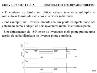 47/68
CONVERSORES CC-CA
- O controle de tensão ser obtido usando inversores múltiplos e
somando as tensões de saída dos inversores individuais;
- Por exemplo, um inversor monofásico em ponte completa pode ser
entendido como a adição de dois inversores monofásicos meia ponte;
- Um defasamento de 180 entre os inversores meia ponte produz uma
tensão de saída idêntica à do inversor ponte completa.
CONTROLE POR DESLOCAMENTO DE FASE
 