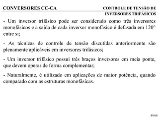 49/68
CONVERSORES CC-CA
- Um inversor trifásico pode ser considerado como três inversores
monofásicos e a saída de cada inversor monofásico é defasada em 120
entre si;
- As técnicas de controle de tensão discutidas anteriormente são
plenamente aplicáveis em inversores trifásicos;
- Um inversor trifásico possui três braços inversores em meia ponte,
que devem operar de forma complementar;
- Naturalmente, é utilizado em aplicações de maior potência, quando
comparado com as estruturas monofásicas.
CONTROLE DE TENSÃO DE
INVERSORES TRIFÁSICOS
 