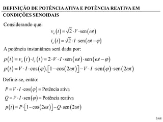 5/68
DEFINIÇÃO DE POTÊNCIAATIVA E POTÊNCIA REATIVA EM
CONDIÇÕES SENOIDAIS
   
   
2 sen
2 sen
a
a
v t V t
i t I t

 
  
   
         
         
2 sen sen
cos . 1 cos 2 sen sen 2
a ap t v t i t V I t t
p t V I t V I t
  
   
       
         
A potência instantânea será dada por:
Considerando que:
Define-se, então:
 
 
     
cos Potência ativa
sen Potência reativa
1 cos 2 sen 2
P V I
Q V I
p t P t Q t


 
   
   
      
 