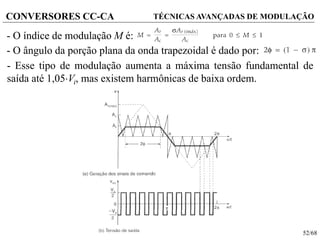 52/68
CONVERSORES CC-CA TÉCNICAS AVANÇADAS DE MODULAÇÃO
- O índice de modulação M é:
- O ângulo da porção plana da onda trapezoidal é dado por:
- Esse tipo de modulação aumenta a máxima tensão fundamental de
saída até 1,05Vi, mas existem harmônicas de baixa ordem.
 