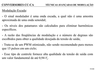 53/68
CONVERSORES CC-CA TÉCNICAS AVANÇADAS DE MODULAÇÃO
Modulação Escada:
- O sinal modulador é uma onda escada, a qual não é uma amostra
aproximada de uma onda senoidal;
- Os níveis dos patamares são calculados para eliminar harmônicas
específicos.
- A razão das freqüências de modulação e o número de degraus são
escolhidos para obter a qualidade desejada da tensão de saída;
- Trata-se de um PWM otimizado, não sendo recomendado para menos
que 15 pulsos em um ciclo;
- Esse tipo de controle fornece alta qualidade da tensão de saída com
um valor fundamental de até 0,94Vi.
 