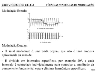 54/68
CONVERSORES CC-CA TÉCNICAS AVANÇADAS DE MODULAÇÃO
Modulação Escada:
Modulação Degrau:
- O sinal modulante é uma onda degrau, que não é uma amostra
aproximada da senóide;
- É dividida em intervalos específicos, por exemplo 20°, e cada
intervalo é controlado individualmente para controlar a amplitude da
componente fundamental e para eliminar harmônicas específicas;
 