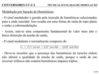 56/68
CONVERSORES CC-CA TÉCNICAS AVANÇADAS DE MODULAÇÃO
Modulação por Injeção de Harmônicas:
- O sinal modulador é gerado pela inserção de harmônicas selecionadas
para a onda senoidal. Isso resulta em uma forma de onda de topo plano
e reduz a sobremodulação;
- Assim, tem-se uma componente fundamental de valor mais alto e
baixa distorção da tensão de saída;
- O sinal modulante é normalmente composto de:
- Deve-se ressaltar que a presença das harmônicas de terceira ordem
não afetará a qualidade da tensão de saída, porque a saída de um
inversor trifásico não contém harmônicas ímpares triplas;
 